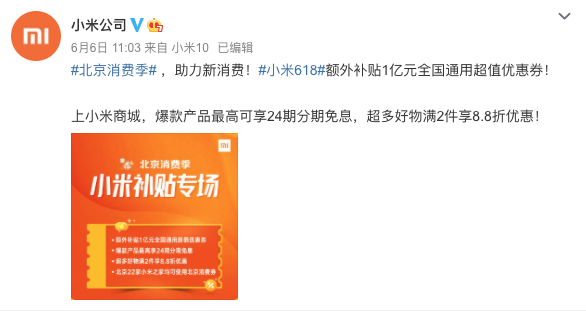 　　導語(yǔ)：6月6日，“新消費·愛(ài)生活”北京消費季活動(dòng)啟幕，作為北京消費季重點(diǎn)參與企業(yè)，小米利用新零售優(yōu)勢，迅速推出“線(xiàn)上領(lǐng)券+線(xiàn)下門(mén)店消費+額外增補1億”三大惠民措施，通過(guò)線(xiàn)上線(xiàn)下聯(lián)動(dòng)、打造“全民5G智能狂歡”全場(chǎng)景購物體驗促進(jìn)新消費，助力首都經(jīng)濟回暖。 　　 　　日前，小米公司官方微博發(fā)布北京消費季小米補貼專(zhuān)場(chǎng)活動(dòng)并宣布：為助力新消費，小米618額外補貼1億元全國通用超值優(yōu)惠券，積極開(kāi)展北京消費季補貼活動(dòng)。消費者除可以繼續享受“補貼5億換5G”小米618全民5G智能狂歡福利以外，還可上小米商城APP搜索“消費券”領(lǐng)取額外增補的1億元全國通用超值優(yōu)惠券。 　　 　　北京消費季活動(dòng)期間，上小米商城APP回復“消費券”領(lǐng)取優(yōu)惠券，最高可享24期分期免息，超多好物滿(mǎn)2件享8.8折優(yōu)惠。1億元超值優(yōu)惠券發(fā)放時(shí)間為6月6日-6月19日，可在全國范圍內使用。值得一提的是，除小米商城增補1億元超值優(yōu)惠券以外，北京地區22家小米之家終端門(mén)店亦可享受在京東APP領(lǐng)取的智能消費券福利。 　　 　　讓利消費者，全民暢享5G智能狂歡。據了解，本次北京消費季小米補貼專(zhuān)場(chǎng)結合小米618全民5G智能狂歡，可享全品類(lèi)特惠、最高24期分期免息等福利。為助力全民5G普及，消費者不僅可以享受小米618“補貼5億換5G”等優(yōu)惠政策，還可以享受到口碑期間爆品的618專(zhuān)屬福利：小米10迎來(lái)首降、Redmi 10X系列領(lǐng)銜數十款新品齊開(kāi)售、海量?jì)?yōu)惠券和分期免息等。除此之外，北京消費季小米補貼專(zhuān)場(chǎng)活動(dòng)期間，還有小米618全明星寵粉趴助力帶貨，韓庚、范丞丞等眾多明星大咖將會(huì )出現在小米618直播間，持續引爆流量。直播期間，小米設置了6檔精品節目，豐富直播內容，全場(chǎng)景種草帶貨，給用戶(hù)帶來(lái)全面的直播體驗。 　　 　　長(cháng)久以來(lái)，小米一貫堅持“讓全球每個(gè)人都能享受科技帶來(lái)的樂(lè )趣”理念，這與北京消費季“新消費，愛(ài)生活”的主題不謀而合。小米作為北京消費季活動(dòng)重點(diǎn)參與企業(yè)，利用新零售優(yōu)勢積極參與到助力新消費的行動(dòng)中來(lái)，對于加速促進(jìn)消費市場(chǎng)回暖有著(zhù)有積極作用。